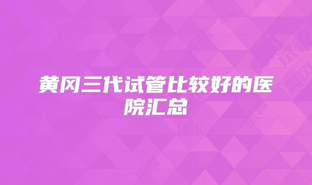黄冈三代试管比较好的医院汇总