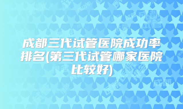 成都三代试管医院成功率排名(第三代试管哪家医院比较好)
