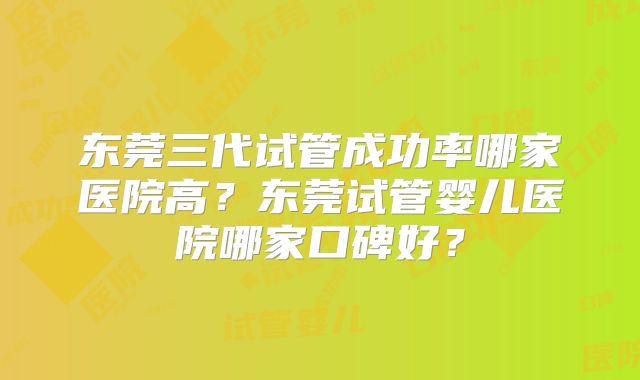 东莞三代试管成功率哪家医院高?东莞试管婴儿医院哪家口碑好?