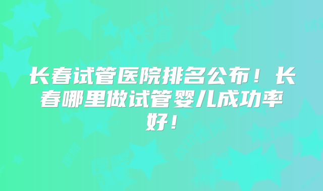 长春试管医院排名公布!长春哪里做试管婴儿成功率好!