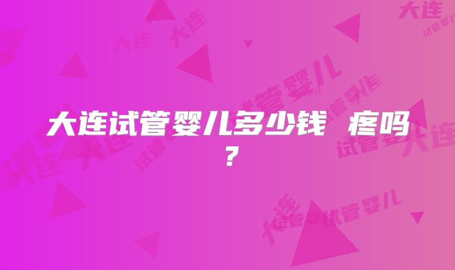 大连试管婴儿多少钱 疼吗?