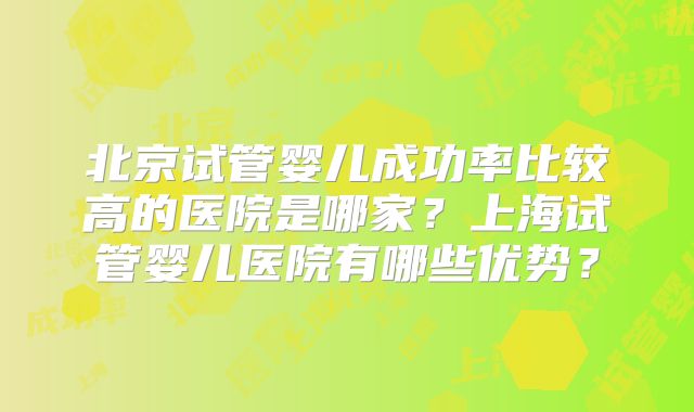 北京试管婴儿成功率比较高的医院是哪家？上海试管婴儿医院有哪些优势？