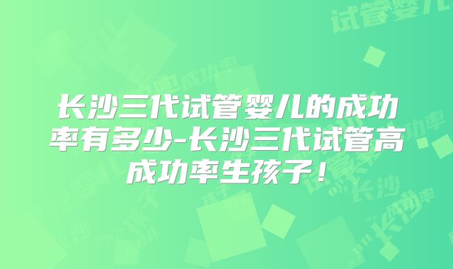 长沙三代试管婴儿的成功率有多少-长沙三代试管高成功率生孩子！