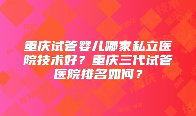 重庆试管婴儿哪家私立医院技术好？重庆三代试管医院排名如何？