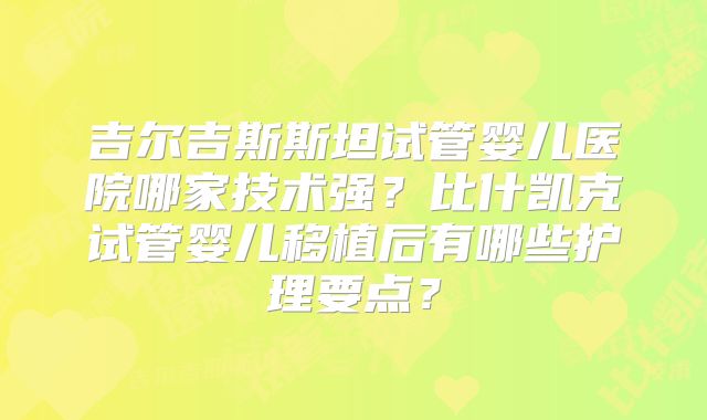 吉尔吉斯斯坦试管婴儿医院哪家技术强？比什凯克试管婴儿移植后有哪些护理要点？
