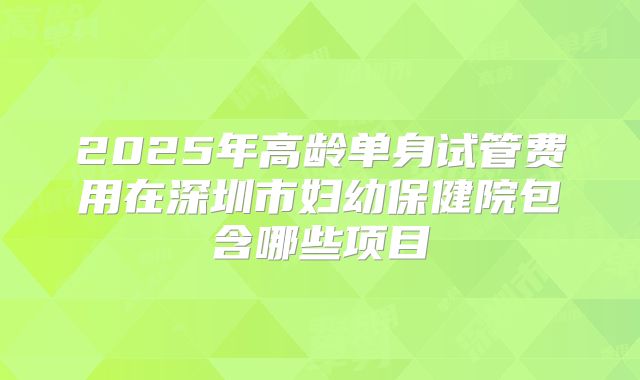 2025年高龄单身试管费用在深圳市妇幼保健院包含哪些项目