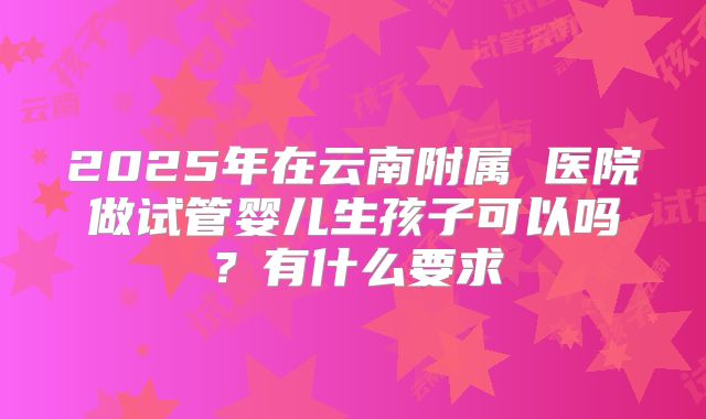 2025年在云南附属 医院做试管婴儿生孩子可以吗?有什么要求