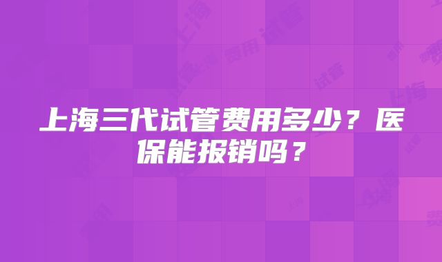 上海三代试管费用多少?医保能报销吗?