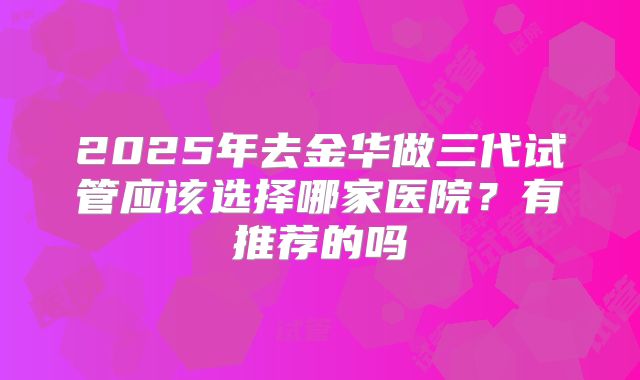 2025年去金华做三代试管应该选择哪家医院?有推荐的吗