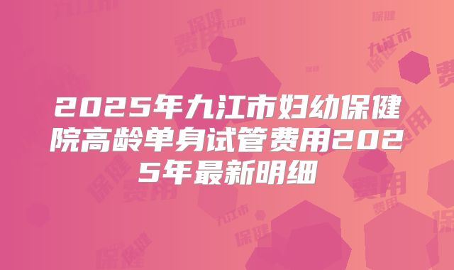 2025年九江市妇幼保健院高龄单身试管费用2025年最新明细