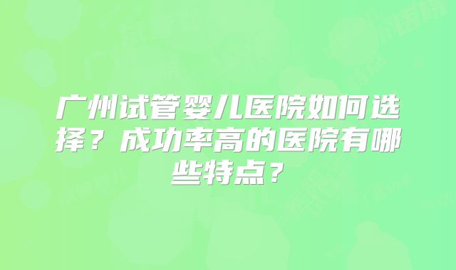 广州试管婴儿医院如何选择?成功率高的医院有哪些特点?