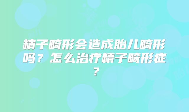 精子畸形会造成胎儿畸形吗?怎么治疗精子畸形症?