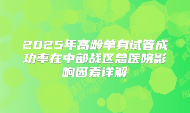 2025年高龄单身试管成功率在中部战区总医院影响因素详解