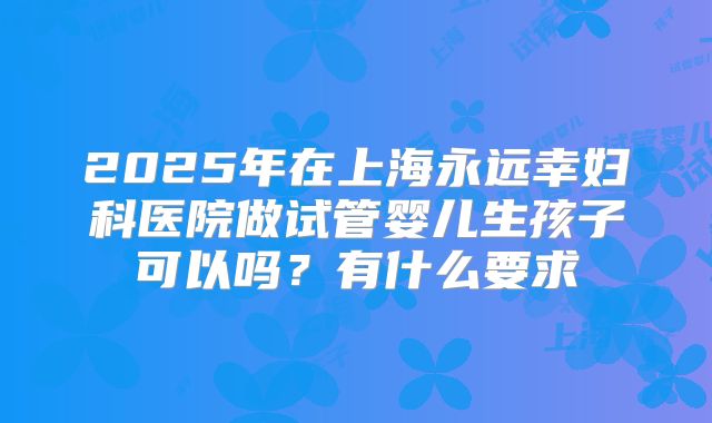 2025年在上海永远幸妇科医院做试管婴儿生孩子可以吗?有什么要求