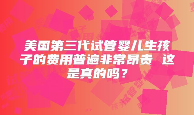美国第三代试管婴儿生孩子的费用普遍非常昂贵 这是真的吗?