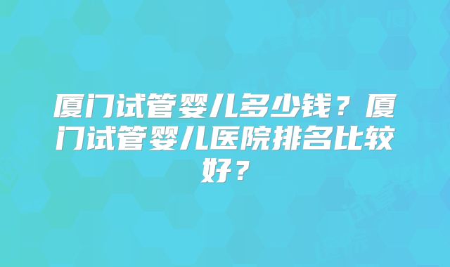 厦门试管婴儿多少钱？厦门试管婴儿医院排名比较好？