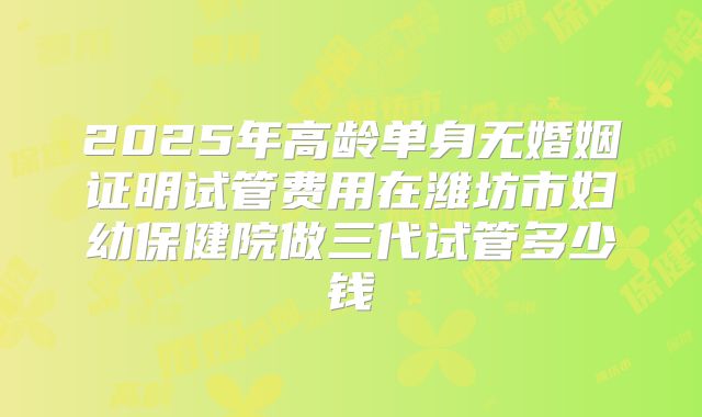 2025年高龄单身无婚姻证明试管费用在潍坊市妇幼保健院做三代试管多少钱