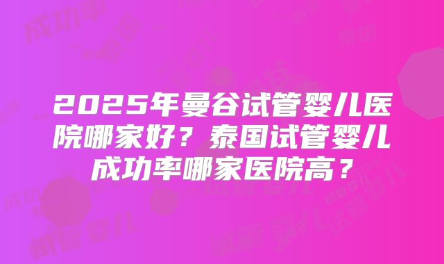 2025年曼谷试管婴儿医院哪家好?泰国试管婴儿成功率哪家医院高?