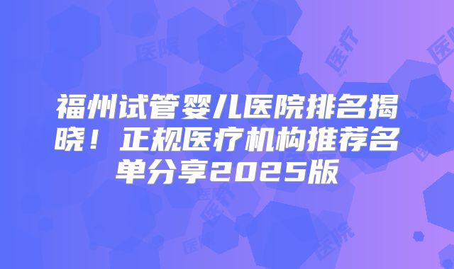 福州试管婴儿医院排名揭晓！正规医疗机构推荐名单分享2025版