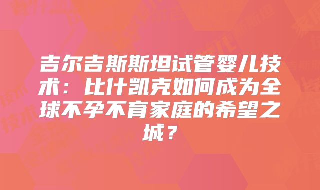 吉尔吉斯斯坦试管婴儿技术：比什凯克如何成为全球不孕不育家庭的希望之城？