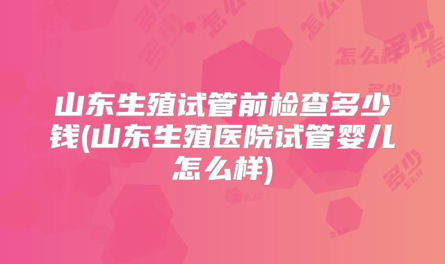 山东生殖试管前检查多少钱(山东生殖医院试管婴儿怎么样)