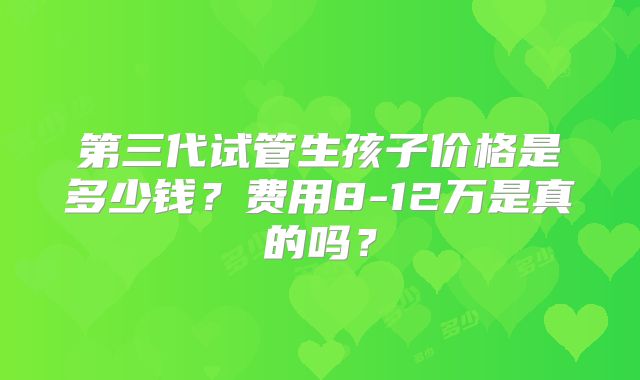 第三代试管生孩子价格是多少钱?费用8-12万是真的吗?