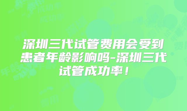 深圳三代试管费用会受到患者年龄影响吗-深圳三代试管成功率!