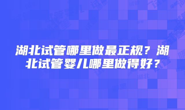 湖北试管哪里做最正规？湖北试管婴儿哪里做得好？