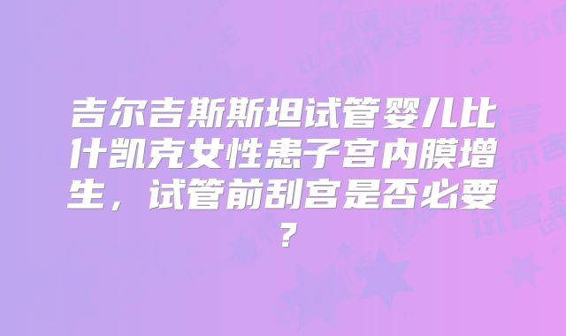吉尔吉斯斯坦试管婴儿比什凯克女性患子宫内膜增生,试管前刮宫是否必要?
