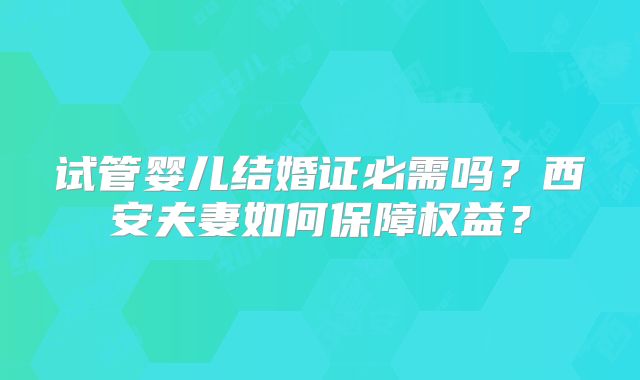试管婴儿结婚证必需吗?西安夫妻如何保障权益?