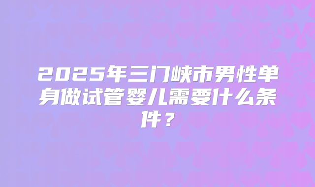 2025年三门峡市男性单身做试管婴儿需要什么条件？