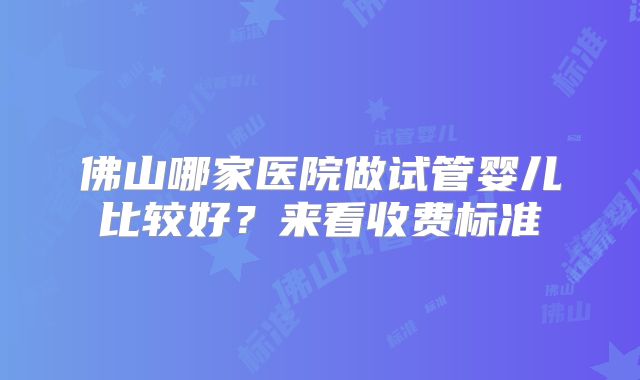 佛山哪家医院做试管婴儿比较好？来看收费标准