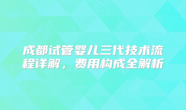 成都试管婴儿三代技术流程详解,费用构成全解析