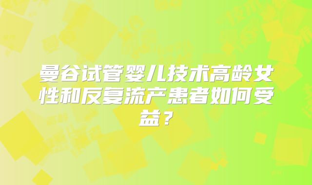 曼谷试管婴儿技术高龄女性和反复流产患者如何受益?