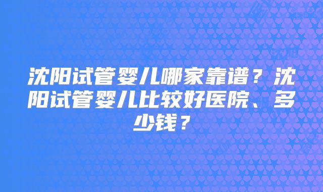 沈阳试管婴儿哪家靠谱？沈阳试管婴儿比较好医院、多少钱？