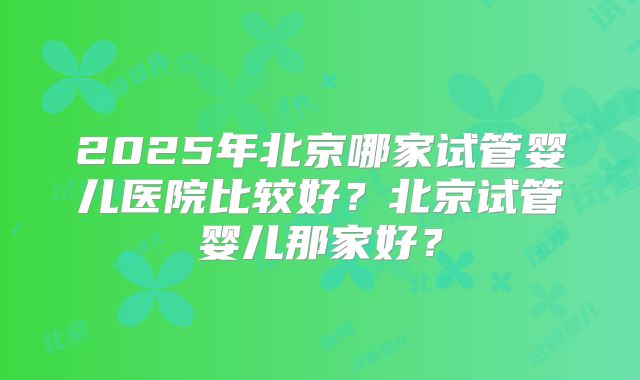 2025年北京哪家试管婴儿医院比较好?北京试管婴儿那家好?