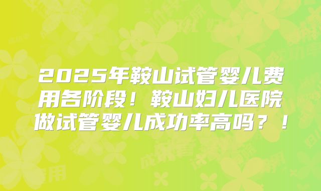 2025年鞍山试管婴儿费用各阶段!鞍山妇儿医院做试管婴儿成功率高吗?!