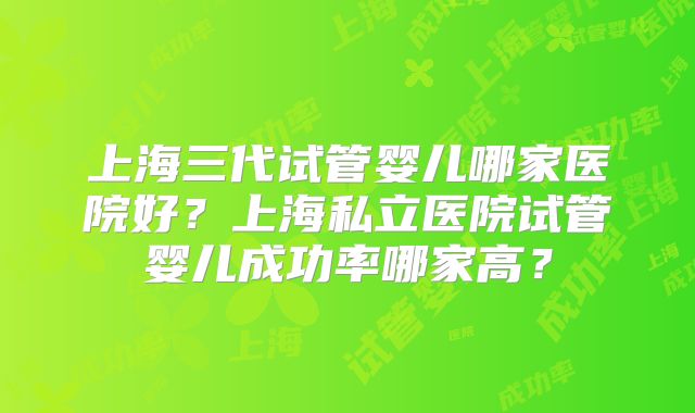 上海三代试管婴儿哪家医院好？上海私立医院试管婴儿成功率哪家高？