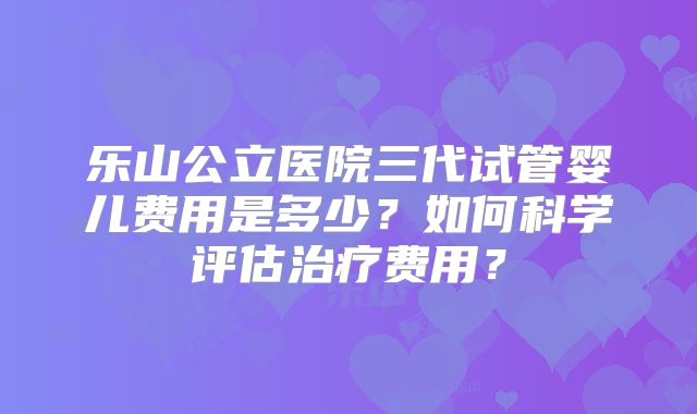 乐山公立医院三代试管婴儿费用是多少?如何科学评估治疗费用?