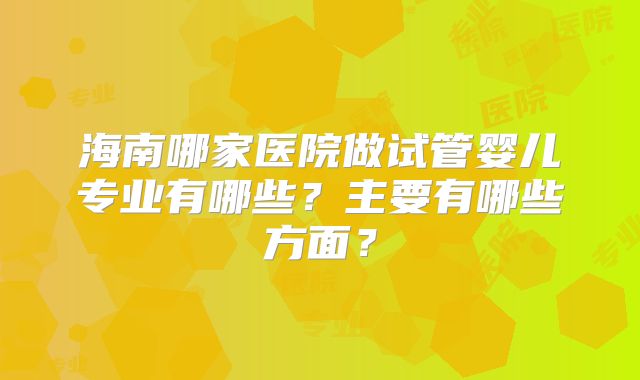 海南哪家医院做试管婴儿专业有哪些？主要有哪些方面？