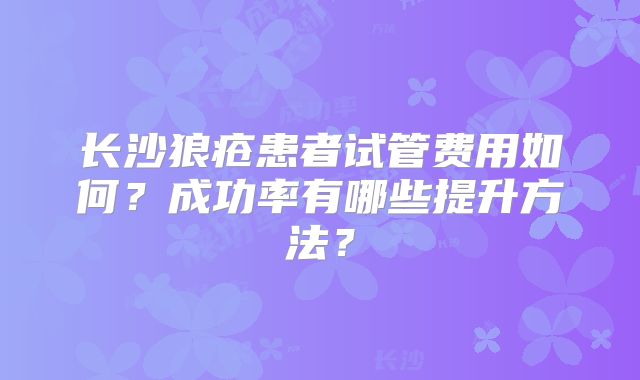 长沙狼疮患者试管费用如何?成功率有哪些提升方法?