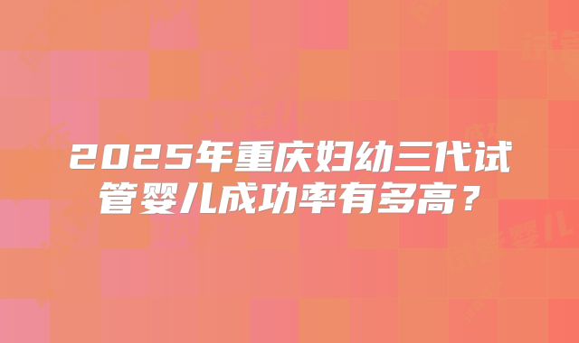 2025年重庆妇幼三代试管婴儿成功率有多高?