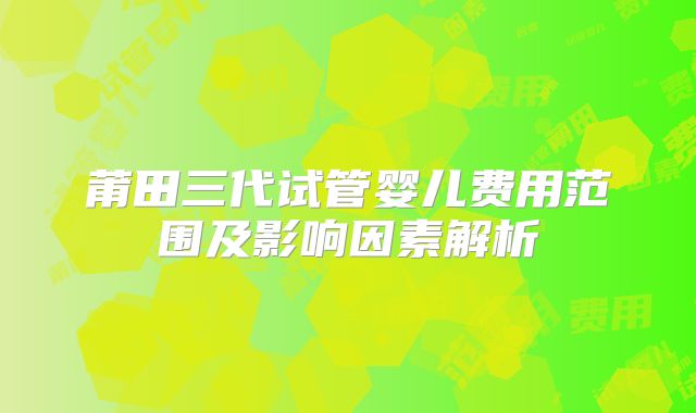 莆田三代试管婴儿费用范围及影响因素解析