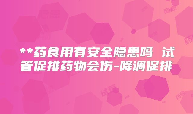 **药食用有安全隐患吗 试管促排药物会伤-降调促排