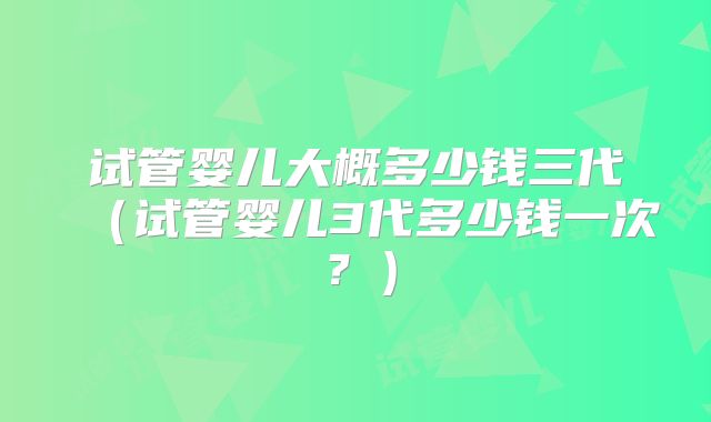 试管婴儿大概多少钱三代(试管婴儿3代多少钱一次?)