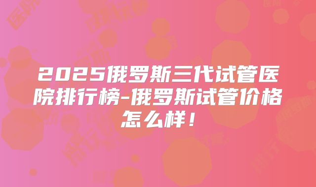2025俄罗斯三代试管医院排行榜-俄罗斯试管价格怎么样!