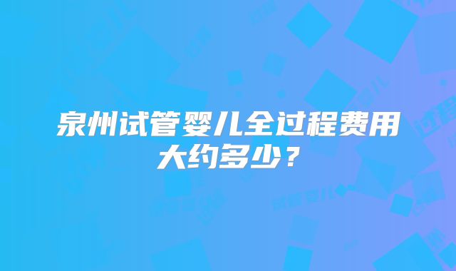 泉州试管婴儿全过程费用大约多少?