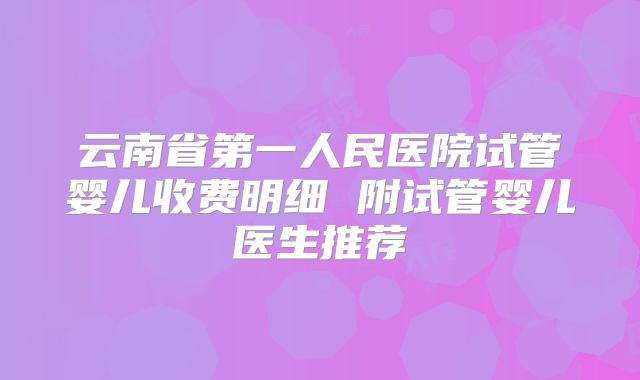 云南省第一人民医院试管婴儿收费明细 附试管婴儿医生推荐
