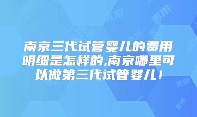 南京三代试管婴儿的费用明细是怎样的,南京哪里可以做第三代试管婴儿!