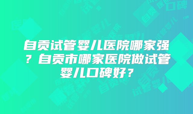 自贡试管婴儿医院哪家强?自贡市哪家医院做试管婴儿口碑好?
